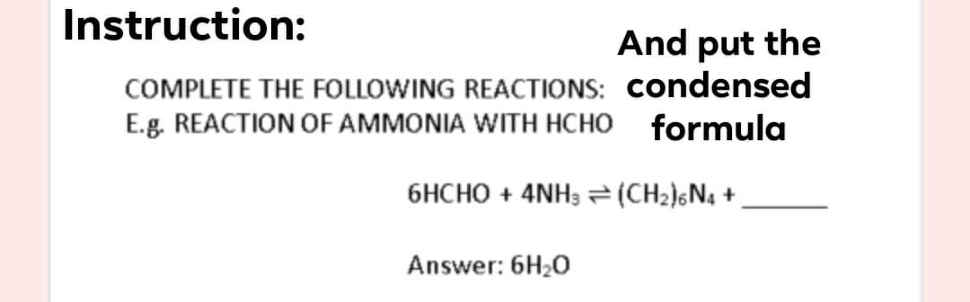 Instruction:
And put the
COMPLETE THE FOLLOWING REACTIONS: condensed
E.g. REACTION OF AMMONIA WITH HCHO formula
6HCHO + 4NH3 =(CH2)&N4 +
Answer: 6H20
