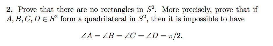 2. Prove that there are no rectangles in S². More precisely, prove that if
A, B, C, D E S² form a quadrilateral in S, then it is impossible to have
ZA = ZB = C = ZD = r/2.
