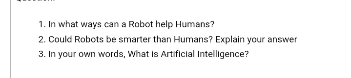 1. In what ways can a Robot help Humans?
2. Could Robots be smarter than Humans? Explain your answer
3. In your own words, What is Artificial Intelligence?
