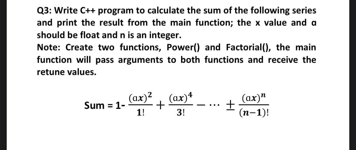 Q3: Write C++ program to calculate the sum of the following series
and print the result from the main function; the x value and a
should be float and n is an integer.
Note: Create two functions, Power() and Factorial(), the main
function will pass arguments to both functions and receive the
retune values.
(ах)2
Sum = 1-
1!
4
(ax)*
(ах)"
(п-1)!
%3D
...
3!
