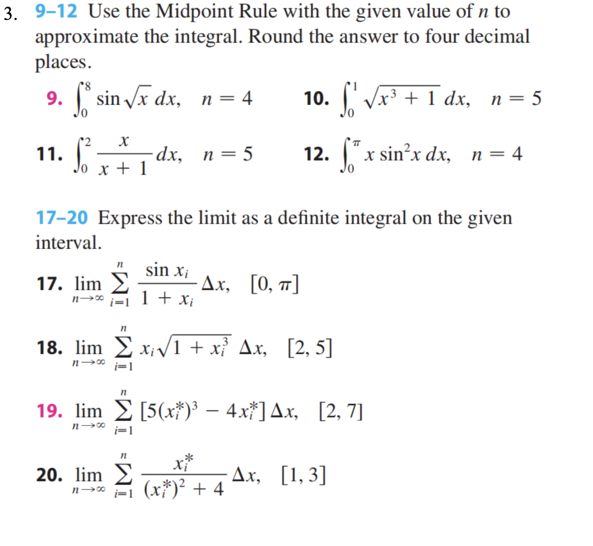 3. 9-12 Use the Midpoint Rule with the given value of n to
approximate the integral. Round the answer to four decimal
places.
9. fsin√xdx, n = 4
11.
2
X
Jo x + 1
17. lim
n→∞
17-20 Express the limit as a definite integral on the given
interval.
n sin Xi
1 + Xi
n
20. lim
n→∞
n
dx, n = 5
18. lim Σx;√√1 + x²³ Ax, [2,5]
n→∞ i=1
i=1
n
Δ.x, [0, π]
19. lim [5(x)³ - 4x*] Ax, [2,7]
n→∞
i=1
1
10. f¹ √√x³ + 1 dx, n = 5
12. fx sin²x dx,
x*
(x*)² + 4
n = = 4
Ax, [1,3]