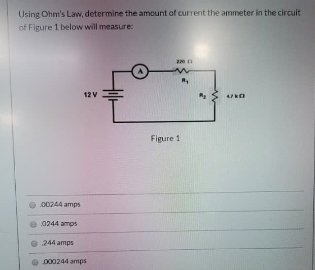 Using Ohm's Law, determine the amount of current the ammeter in the circuit
of Figure 1 below will measure:
220 0
12 V
4.7 kO
Figure 1
.00244 amps
.0244 amps
244 amps
.000244 amps
