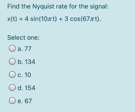 Find the Nyquist rate for the signal:
x(t) = 4 sin(10лt) + 3 cos (67лt).
Select one:
O a. 77
Ob. 134
O c. 10
O d. 154
O e. 67