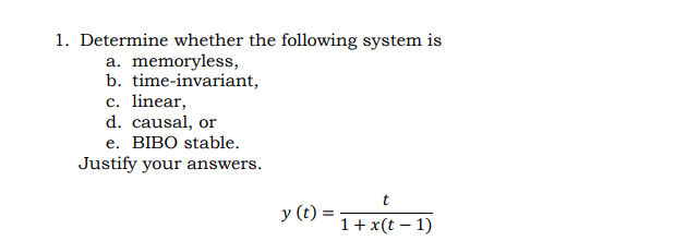 1. Determine whether the following system is
a. memoryless,
b. time-invariant,
c. linear,
d. causal, or
е. ВIВO stable.
Justify your answers.
t
y (t) :
1+ x(t – 1)
