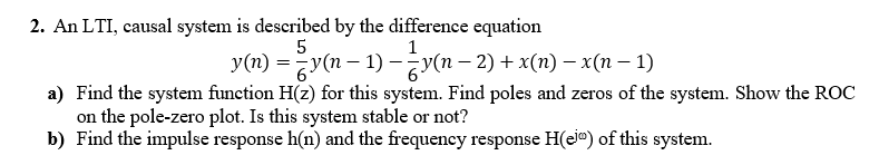 2. An LTI, causal system is described by the difference equation
1
y(n) = y(n – 1) –-y(n – 2) + x(n) –x(n – 1)
a) Find the system function H(z) for this system. Find poles and zeros of the system. Show the ROC
on the pole-zero plot. Is this system stable or not?
b) Find the impulse response h(n) and the frequency response H(eie) of this system.
