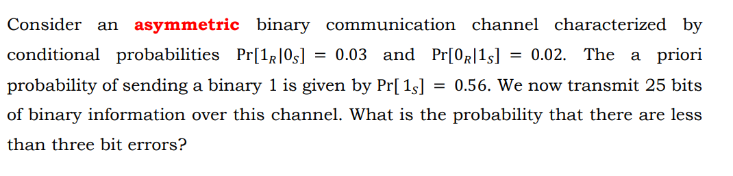 Consider
an asymmetric binary communication channel characterized by
conditional probabilities Pr[1g]0s]
0.03 and Pr[0R[1s]
0.02. The a priori
probability of sending a binary 1 is given by Pr[ 1s]
0.56. We now transmit 25 bits
of binary information over this channel. What is the probability that there are less
than three bit errors?

