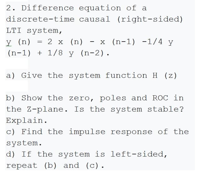 2. Difference equation of a
discrete-time causal (right-sided)
LTI system,
y (n)
(n-1) + 1/8 y (n-2).
= 2 x (n)
- x (n-1) -1/4 y
a) Give the system function H (z)
b) Show the zero, poles and ROC in
the Z-plane. Is the system stable?
Explain.
c) Find the impulse response of the
system.
d) If the system is left-sided,
repeat (b) and (c).
