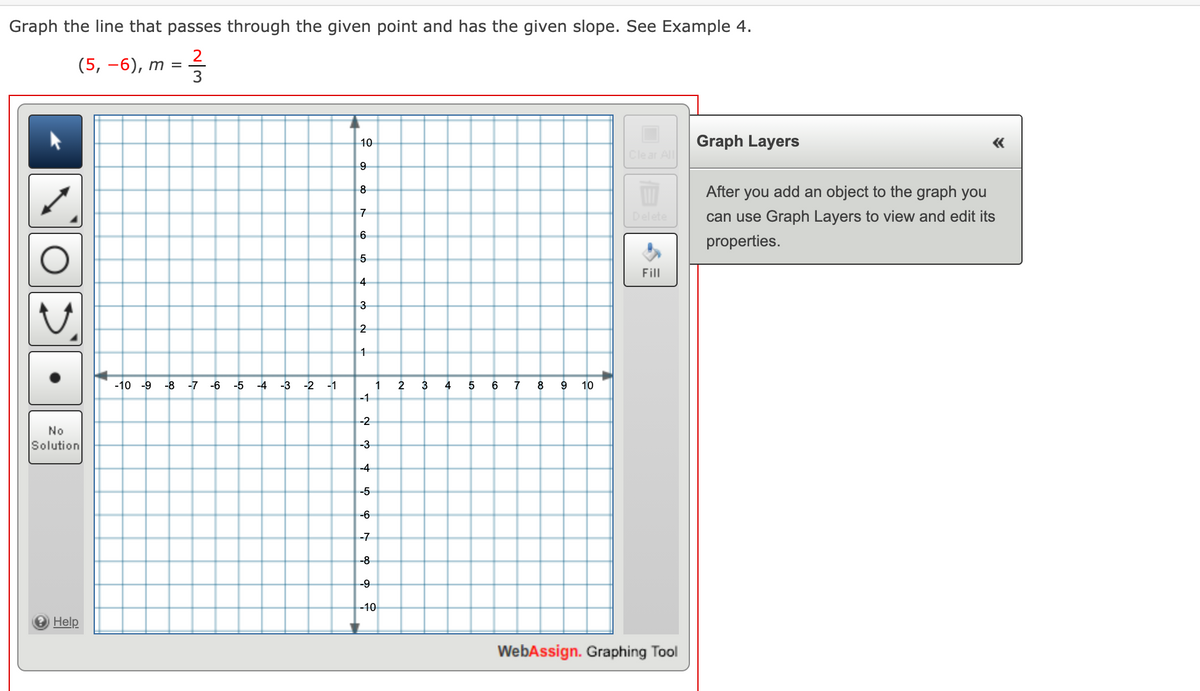 Graph the line that passes through the given point and has the given slope. See Example 4.
2
(5, —6), т
10
Graph Layers
Clear All
8
After you add an object to the graph you
Delete
can use Graph Layers to view and edit its
6
properties.
Fill
4
3
2
-10 -9
-8 -7 -6
-5 -4
-3 -2
-1
2
3
4
6
7
8
9
10
-1
-2
No
Solution
-3
-4
-5
-6
-7
-8
-9
-10
O Help
WebAssign. Graphing Tool
~/3
