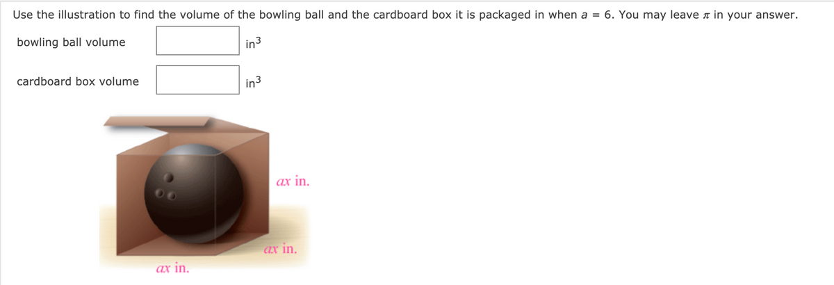 Use the illustration to find the volume of the bowling ball and the cardboard box it is packaged in when a =
6. You may leave a in your answer.
bowling ball volume
in3
cardboard box volume
in3
ax in.
ax in.
ax in.
