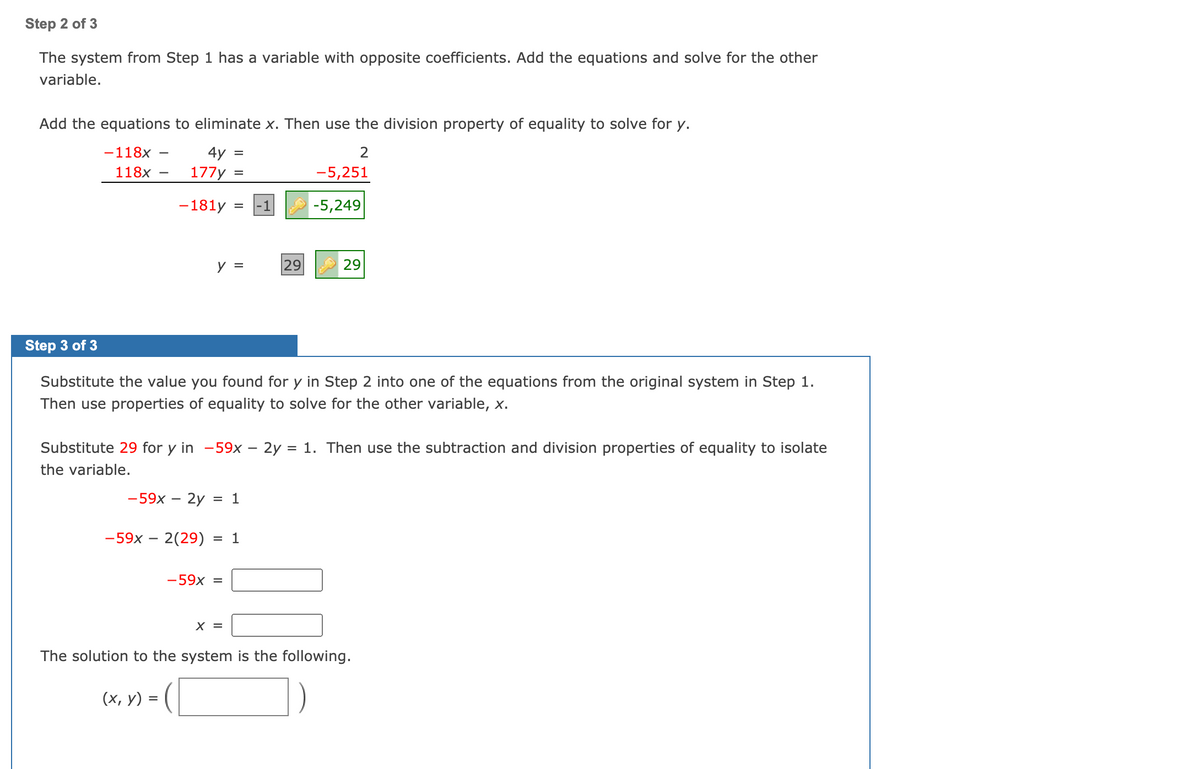 Step 2 of 3
The system from Step 1 has a variable with opposite coefficients. Add the equations and solve for the other
variable.
Add the equations to eliminate x. Then use the division property of equality to solve for y.
-118x
4y =
118x
177y =
-5,251
-181у
-5,249
y =
29
29
Step 3 of 3
Substitute the value you found for y in Step 2 into one of the equations from the original system in Step 1.
Then use properties of equality to solve for the other variable, x.
Substitute 29 for y in -59x – 2y = 1. Then use the subtraction and division properties of equality to isolate
the variable.
-59x – 2y = 1
-59x – 2(29)
= 1
-59x =
X =
The solution to the system is the following.
(х, у)
