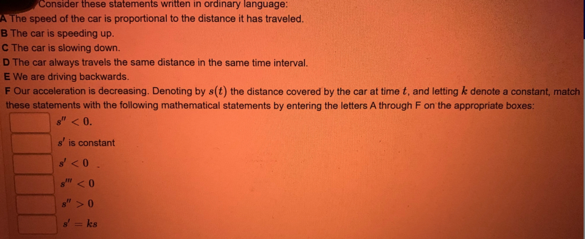 Consider these statements written in ordinary language:
A The speed of the car is proportional to the distance it has traveled.
B The car is speeding up.
C The car is slowing down.
D The car always travels the same distance in the same time interval.
E We are driving backwards.
F Our acceleration is decreasing. Denoting by s(t) the distance covered by the car at time t, and letting k denote a constant, match
these statements with the following mathematical statements by entering the letters A through F on the appropriate boxes:
s" < 0.
s' is constant
s'<0.
s" <0
s">0
ks
