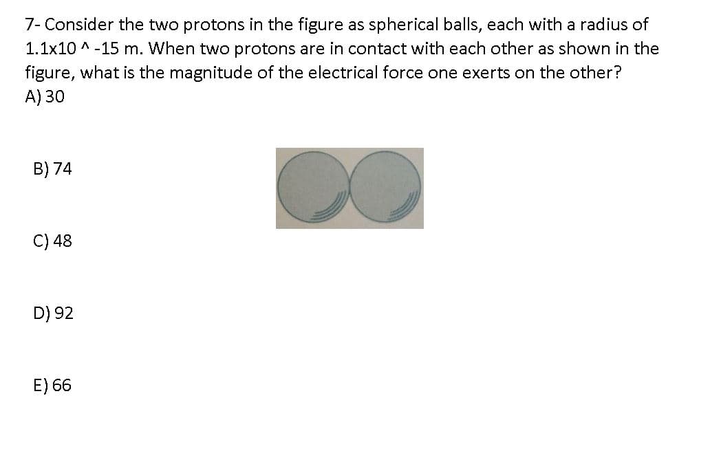 7- Consider the two protons in the figure as spherical balls, each with a radius of
1.1x10 ^ -15 m. When two protons are in contact with each other as shown in the
figure, what is the magnitude of the electrical force one exerts on the other?
A) 30
B) 74
C) 48
D) 92
E) 66
