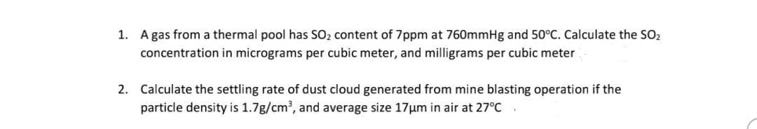 1. A gas from a thermal pool has SO₂ content of 7ppm at 760mmHg and 50°C. Calculate the SO₂
concentration in micrograms per cubic meter, and milligrams per cubic meter
2. Calculate the settling rate of dust cloud generated from mine blasting operation if the
particle density is 1.7g/cm³, and average size 17μm in air at 27°C