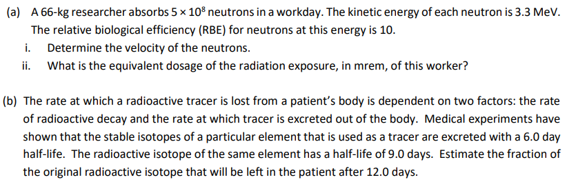 (a) A 66-kg researcher absorbs 5 × 10³ neutrons in a workday. The kinetic energy of each neutron is 3.3 MeV.
The relative biological efficiency (RBE) for neutrons at this energy is 10.
i.
Determine the velocity of the neutrons.
ii. What is the equivalent dosage of the radiation exposure, in mrem, of this worker?
(b) The rate at which a radioactive tracer is lost from a patient's body is dependent on two factors: the rate
of radioactive decay and the rate at which tracer is excreted out of the body. Medical experiments have
shown that the stable isotopes of a particular element that is used as a tracer are excreted with a 6.0 day
half-life. The radioactive isotope of the same element has a half-life of 9.0 days. Estimate the fraction of
the original radioactive isotope that will be left in the patient after 12.0 days.