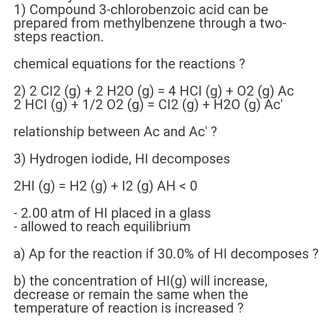 1) Compound 3-chlorobenzoic acid can be
prepared from methylbenzene through a two-
steps reaction.
chemical equations for the reactions ?
2) 2 C12 (g) + 2 H20 (g) = 4 HCI (g) + 02 (g) Ac
2 HCI (g) + 1/2 02 (g) = C12 (g) + H20 (g) Ac'
relationship between Ac and Ac' ?
3) Hydrogen iodide, HI decomposes
2HI (g) = H2 (g) + 12 (g) AH < 0
-2.00 atm of HI placed in a glass
- allowed to reach equilibrium
a) Ap for the reaction if 30.0% of HI decomposes ?
b) the concentration of HI(g) will increase,
decrease or remain the same when the
temperature of reaction is increased ?