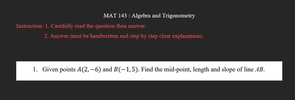MAT 143: Algebra and Trigonometry
Instruction: 1. Carefully read the question then answer.
2. Answer must be handwritten and step by step clear explanations.
1. Given points A(2,-6) and B(-1,5). Find the mid-point, length and slope of line AB.