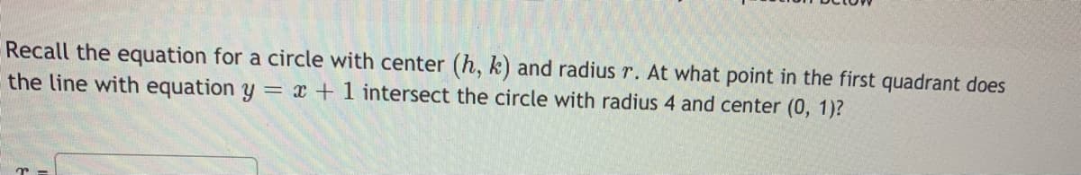 Recall the equation for a circle with center (h, k) and radius r. At what point in the first quadrant does
the line with equation y = x +1 intersect the circle with radius 4 and center (0, 1)?
