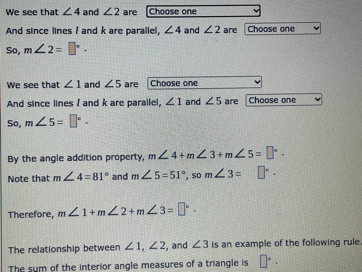 We see that24 and 22 are
Choose one
And since lines I and k are parallel, 24 and 2 are
Choose one
So, mZ2=
We see that 21 and 5 are
Choose one
And since lines I and k are parallel, 1 and 5 are Choose one
So, m 25= .
By the angle addition property, mZ4+mZ3+m25= [[ .
SO
Note that m Z4=81° and m Z 5-51°, so m3= .
Therefore, m 1+mZ2+mZ 3= .
The relationship between Z 1, 2 2, and 23 is an example of the following rule-
The sum of the interior angle measures of a triangle is
