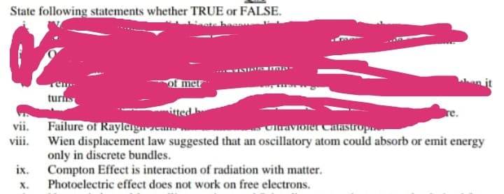 State following statements whether TRUE or FALSE.
of met
turi
vii. Failure of Rayleignca
Wien displacement law suggested that an oscillatory atom could absorb or emit energy
only in discrete bundles.
ix.
Olraviorer CaLastropn.
viii.
Compton Effect is interaction of radiation with matter.
Photoelectric effect does not work on free electrons.
х.
