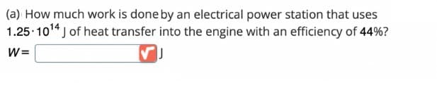 (a) How much work is done by an electrical power station that uses
1.25-10¹4 J of heat transfer into the engine with an efficiency of 44%?
W=
J