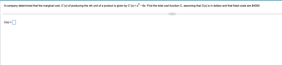 3
A company determined that the marginal cost, C'(x) of producing the xth unit of a product is given by C'(x)=x² - 6x. Find the total cost function C, assuming that C(x) is in dollars and that fixed costs are $4000.
C(x)=
C