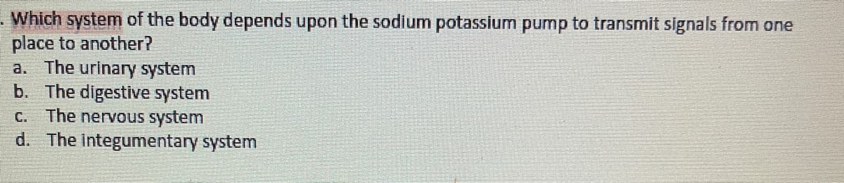 Which system of the body depends upon the sodium potassium pump to transmit signals from one
place to another?
a. The urinary system
b. The digestive system
C. The nervous system
d. The integumentary system
