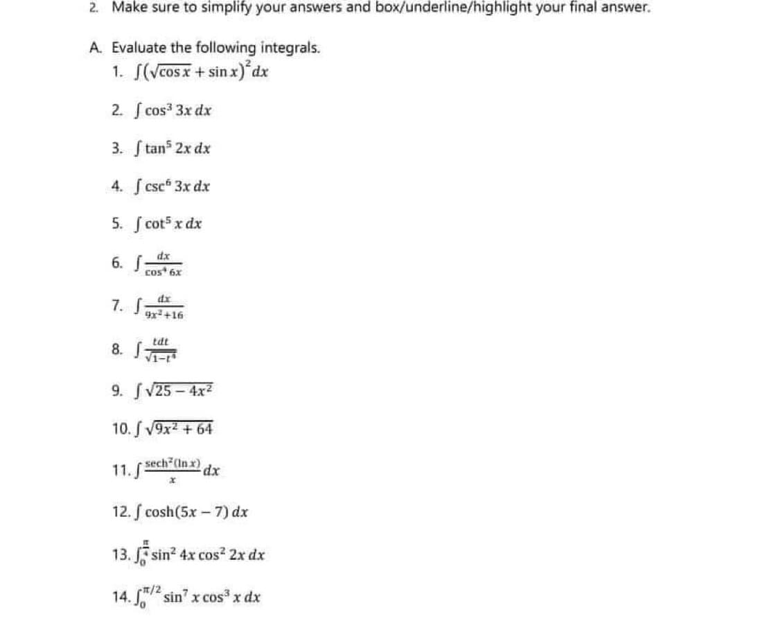 2. Make sure to simplify your answers and box/underline/highlight your final answer.
A. Evaluate the following integrals.
1. S(Vcosx + sin x)*dx
2. cos 3x dx
3. S tans 2x dx
4. csc 3x dx
5. ſ cots x dx
dx
6. f
cos* 6x
dx
7. S
x+16
8. S
tdt
V1-
9. SV25 – 4x2
10. S V9x2 + 64
sech (In x)
11.S
12. f cosh(5x- 7) dx
13. sin? 4x cos? 2x dx
14. 2 sin" x cos x dx
