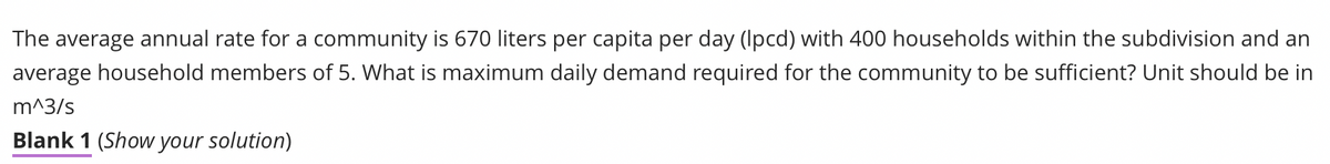 The average annual rate for a community is 670 liters per capita per day (lpcd) with 400 households within the subdivision and an
average household members of 5. What is maximum daily demand required for the community to be sufficient? Unit should be in
m^3/s
Blank 1 (Show your solution)