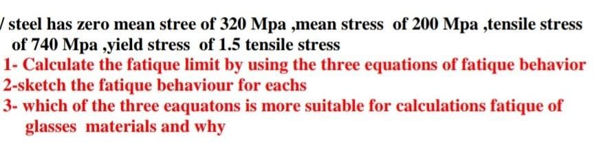 / steel has zero mean stree of 320 Mpa ,mean stress of 200 Mpa,tensile stress
of 740 Mpa,yield stress of 1.5 tensile stress
1- Calculate the fatique limit by using the three equations of fatique behavior
2-sketch the fatique behaviour for eachs
3- which of the three eaquatons is more suitable for calculations fatique of
glasses materials and why