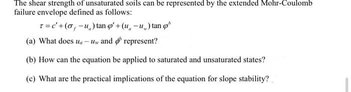 The shear strength of unsaturated soils can be represented by the extended Mohr-Coulomb
failure envelope defined as follows:
T= c'+(o, -u,) tan o' + (u, -u) tan o
(a) What does ula
Uw and d represent?
(b) How can the equation be applied to saturated and unsaturated states?
(c) What are the practical implications of the equation for slope stability?
