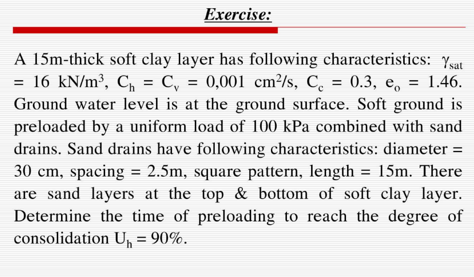 Exercise:
=
A 15m-thick soft clay layer has following characteristics: Ysat
16 kN/m³, C₁ = Cy = 0,001 cm²/s, Co = 0.3, e = 1.46.
Ground water level is at the ground surface. Soft ground is
preloaded by a uniform load of 100 kPa combined with sand
drains. Sand drains have following characteristics: diameter =
30 cm, spacing 2.5m, square pattern, length 15m. There
are sand layers at the top & bottom of soft clay layer.
Determine the time of preloading to reach the degree of
consolidation U₁ = 90%.
=
=