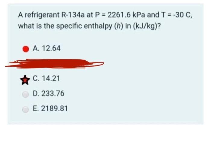 A refrigerant R-134a at P = 2261.6 kPa and T = -30 C,
what is the specific enthalpy (h) in (kJ/kg)?
А. 12.64
С. 14.21
D. 233.76
E. 2189.81
