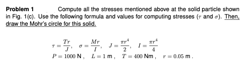 Problem 1
Compute all the stresses mentioned above at the solid particle shown
in Fig. 1(c). Use the following formula and values for computing stresses (7 and a). Then,
draw the Mohr's circle for this solid.
Tr
T=
Mr
2
P = 1000 N, L=1m, T= 400 Nm,
r = 0.05 m.
