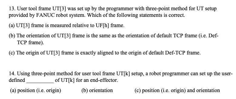 13. User tool frame UT[3] was set up by the programmer with three-point method for UT setup
provided by FANỤC robot system. Which of the following statements is correct.
(a) UT[3] frame is measured relative to UF[h] frame.
(b) The orientation of UT[3] frame is the same as the orientation of default TCP frame (i.e. Def-
TCP frame).
(c) The origin of UT[3] frame is exactly aligned to the origin of default Def-TCP frame.
14. Using three-point method for user tool frame UT[k] setup, a robot programmer can set up the user-
defined
of UT[k] for an end-effector.
(a) position (i.e. origin)
(b) orientation
(c) position (i.e. origin) and orientation
