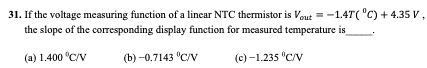 31. If the voltage measuring function of a linear NTC thermistor is Vout = -1.4T( "C) + 4.35 V,
the slope of the corresponding display function for measured temperature is
(a) 1.400 °C/V
(b) -0.7143 "C/v
(c) -1.235 "C/v

