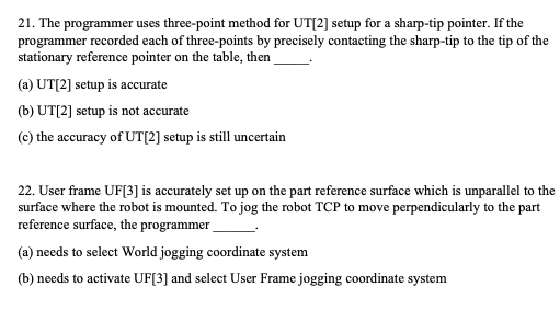 21. The programmer uses three-point method for UT[2] setup for a sharp-tip pointer. If the
programmer recorded each of three-points by precisely contacting the sharp-tip to the tip of the
stationary reference pointer on the table, then
(a) UT[2] setup is accurate
(b) UT[2] setup is not accurate
(c) the accuracy of UT[2] setup is still uncertain
22. User frame UF[3] is accurately set up on the part reference surface which is unparallel to the
surface where the robot is mounted. To jog the robot TCP to move perpendicularly to the part
reference surface, the programmer
(a) needs to select World jogging coordinate system
(b) needs to activate UF[3] and select User Frame jogging coordinate system
