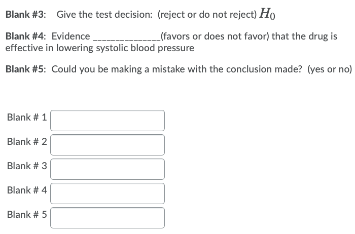Blank #3: Give the test decision: (reject or do not reject) H,
Blank #4: Evidence
(favors or does not favor) that the drug is
effective in lowering systolic blood pressure
Blank #5: Could you be making a mistake with the conclusion made? (yes or no)
Blank # 1
Blank # 2
Blank # 3
Blank # 4|
Blank # 5

