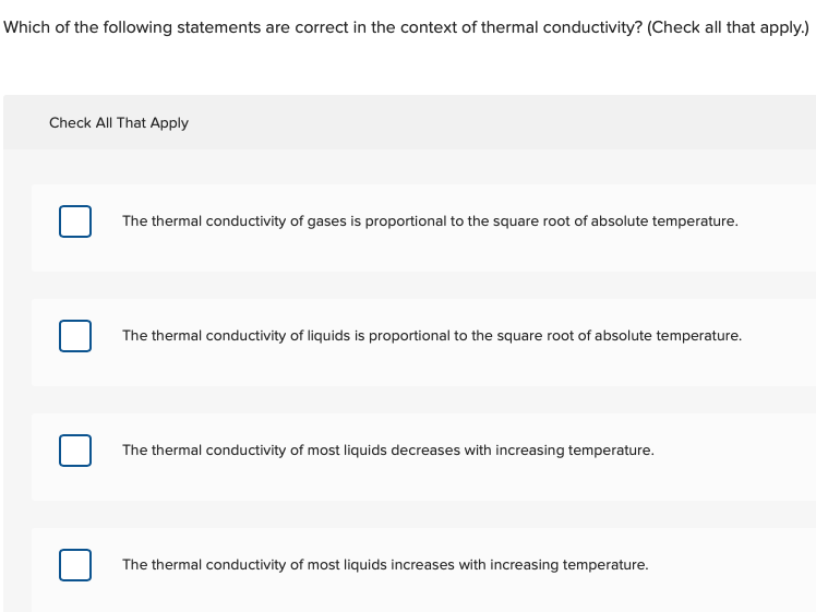 Which of the following statements are correct in the context of thermal conductivity? (Check all that apply.)
Check All That Apply
The thermal conductivity of gases is proportional to the square root of absolute temperature.
The thermal conductivity of liquids is proportional to the square root of absolute temperature.
The thermal conductivity of most liquids decreases with increasing temperature.
The thermal conductivity of most liquids increases with increasing temperature.
