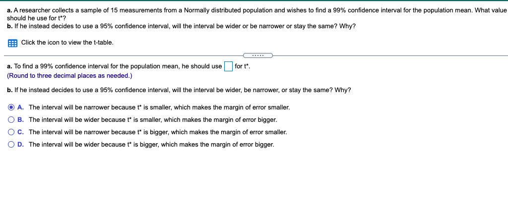 a. A researcher collects a sample of 15 measurements from a Normally distributed population and wishes to find a 99% confidence interval for the population mean. What value
should he use for t*?
b. If he instead decides to use a 95% confidence interval, will the interval be wider or be narrower or stay the same? Why?
E Click the icon to view the t-table.
a. To find a 99% confidence interval for the population mean, he should use
for t*.
(Round to three decimal places as needed.)
b. If he instead decides to use a 95% confidence interval, will the interval be wider, be narrower, or stay the same? Why?
O A. The interval will be narrower because t is smaller, which makes the margin of error smaller.
O B. The interval will be wider because t* is smaller, which makes the margin of error bigger.
O C. The interval will be narrower because t* is bigger, which makes the margin of error smaller.
O D. The interval will be wider because t* is bigger, which makes the margin of error bigger.
