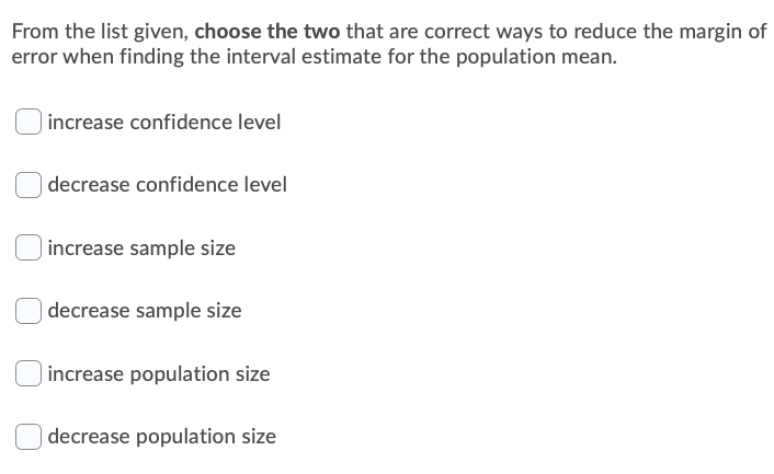 From the list given, choose the two that are correct ways to reduce the margin of
error when finding the interval estimate for the population mean.
) increase confidence level
| decrease confidence level
) increase sample size
decrease sample size
increase population size
decrease population size
