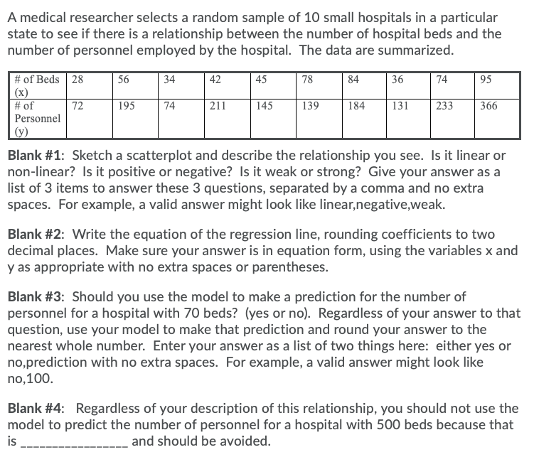 A medical researcher selects a random sample of 10 small hospitals in a particular
state to see if there is a relationship between the number of hospital beds and the
number of personnel employed by the hospital. The data are summarized.
36
# of Beds 28
(x)
# of
Personnel
56
34
42
45
78
84
74
95
72
195
74
211
145
139
184
131
233
366
(y)
Blank #1: Sketch a scatterplot and describe the relationship you see. Is it linear or
non-linear? Is it positive or negative? Is it weak or strong? Give your answer as a
list of 3 items to answer these 3 questions, separated by a comma and no extra
spaces. For example, a valid answer might look like linear,negative,weak.
Blank #2: Write the equation of the regression line, rounding coefficients to two
decimal places. Make sure your answer is in equation form, using the variables x and
y as appropriate with no extra spaces or parentheses.
Blank #3: Should you use the model to make a prediction for the number of
personnel for a hospital with 70 beds? (yes or no). Regardless of your answer to that
question, use your model to make that prediction and round your answer to the
nearest whole number. Enter your answer as a list of two things here: either yes or
no,prediction with no extra spaces. For example, a valid answer might look like
no,100.
Blank #4: Regardless of your description of this relationship, you should not use the
model to predict the number of personnel for a hospital with 500 beds because that
is
_ and should be avoided.
