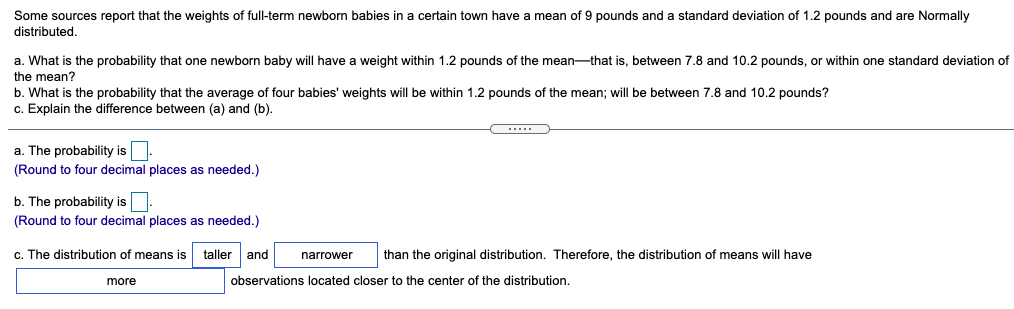 Some sources report that the weights of full-term newborn babies in a certain town have a mean of 9 pounds and a standard deviation of 1.2 pounds and are Normally
distributed.
a. What is the probability that one newborn baby will have
the mean?
weight within 1.2 pounds of the mean-that is, between 7.8 and 10.2 pounds, or within one standard deviation of
b. What is the probability that the average of four babies' weights will be within 1.2 pounds of the mean; will be between 7.8 and 10.2 pounds?
c. Explain the difference between (a) and (b).
a. The probability is:
(Round to four decimal places as needed.)
b. The probability is.
(Round to four decimal places as needed.)
c. The distribution of means is
taller
and
than the original distribution. Therefore, the distribution of means will have
narrower
more
observations located closer to the center of the distribution.
