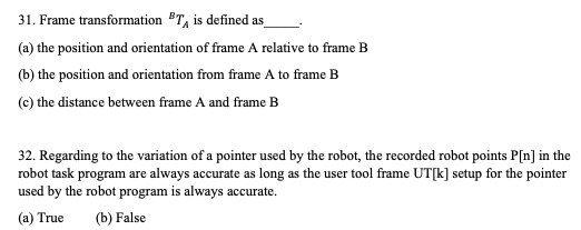 31. Frame transformation BT, is defined as
(a) the position and orientation of frame A relative to frame B
(b) the position and orientation from frame A to frame B
(c) the distance between frame A and frame B
32. Regarding to the variation of a pointer used by the robot, the recorded robot points P[n] in the
robot task program are always accurate as long as the user tool frame UT[k] setup for the pointer
used by the robot program is always accurate.
(a) True
(b) False

