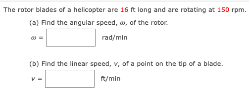 The rotor blades of a helicopter are 16 ft long and are rotating at 150 rpm.
(a) Find the angular speed, w, of the rotor.
rad/min
(b) Find the linear speed, v, of a point on the tip of a blade.
V =
ft/min
