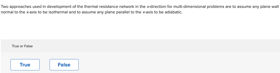 Two approaches used in development of the thermal resistance network in the x-direction for multi-dimensional problems are to assume any plane wall
normal to the x-axis to be isothermal and to assume any plane parallel to the x-axis to be adiabatic.
True or False
True
False
