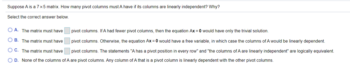 Suppose A is a 7x5 matrix. How many pivot columns must A have if its columns are linearly independent? Why?
Select the correct answer below.
O A. The matrix must have
pivot columns. If A had fewer pivot columns, then the equation Ax = 0 would have only the trivial solution.
O B. The matrix must have
pivot columns. Otherwise, the equation Ax = 0 would have a free variable, in which case the columns of A would be linearly dependent.
O C. The matrix must have
pivot columns. The statements "A has a pivot position in every row" and "the columns of A are linearly independent" are logically equivalent.
O D. None of the columns of A are pivot columns. Any column of A that is a pivot column is linearly dependent with the other pivot columns.
