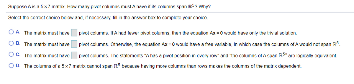 Suppose A is a 5x7 matrix. How many pivot columns must A have if its columns span R5? Why?
Select the correct choice below and, if necessary, fill in the answer box to complete your choice.
O A. The matrix must have
pivot columns. If A had fewer pivot columns, then the equation Ax = 0 would have only the trivial solution.
O B. The matrix must have
pivot columns. Otherwise, the equation Ax = 0 would have a free variable, in which case the columns of A would not span R.
O C. The matrix must have
pivot columns. The statements "A has a pivot position in every row" and "the columns of A span R5" are logically equivalent.
O D. The columns of a 5x7 matrix cannot span R5 because having more columns than rows makes the columns of the matrix dependent.
