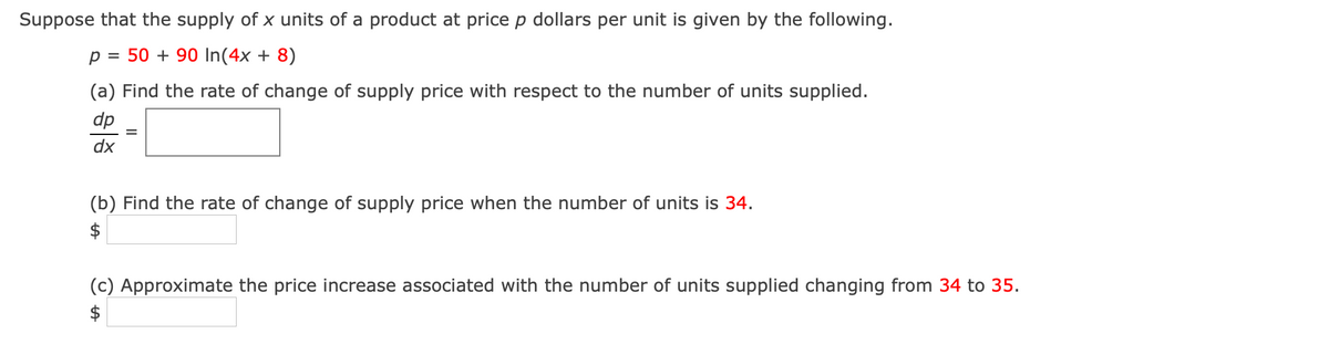 Suppose that the supply of x units of a product at price p dollars per unit is given by the following.
p = 50 + 90 In(4x + 8)
(a) Find the rate of change of supply price with respect to the number of units supplied.
dp
dx
(b) Find the rate of change of supply price when the number of units is 34.
$
(c) Approximate the price increase associated with the number of units supplied changing from 34 to 35.
