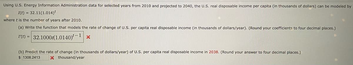 Using U.S. Energy Information Administration data for selected years from 2010 and projected to 2040, the U.S. real disposable income per capita (in thousands of dollars) can be modeled by
I(t) = 32.11(1.014)*
where t is the number of years after 2010.
(a) Write the function that models the rate of change of U.S. per capita real disposable income (in thousands of dollars/year). (Round your coefficients to four decimal places.)
I'(t) = 32.10001(1.0140)'-1 ×
(b) Predict the rate of change (in thousands of dollars/year) of U.S. per capita real disposable income in 2038. (Round your answer to four decimal places.)
$ 1308.2413
xthousand/year
