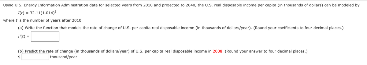 Using U.S. Energy Information Administration data for selected years from 2010 and projected to 2040, the U.S. real disposable income per capita (in thousands of dollars) can be modeled by
I(t) = 32.11(1.014)
where t is the number of years after 2010.
(a) Write the function that models the rate of change of U.S. per capita real disposable income (in thousands of dollars/year). (Round your coefficients to four decimal places.)
I'(t) =
(b) Predict the rate of change (in thousands of dollars/year) of U.S. per capita real disposable income in 2038. (Round your answer to four decimal places.)
$
thousand/year
